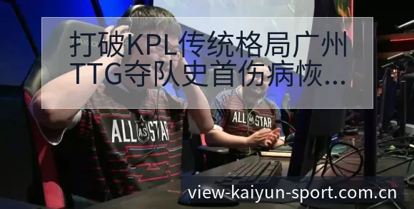 打破KPL传统格局广州TTG夺队史首伤病恢复对赛程影响历 - 开云APP